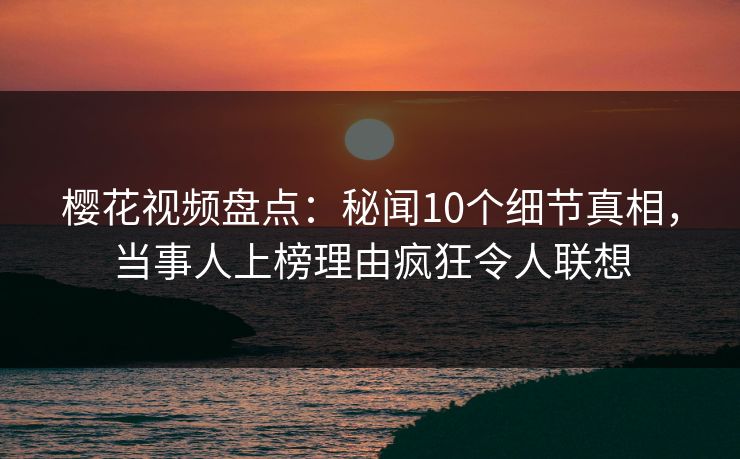 樱花视频盘点：秘闻10个细节真相，当事人上榜理由疯狂令人联想
