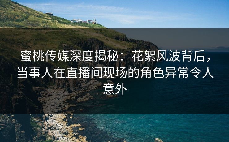 蜜桃传媒深度揭秘：花絮风波背后，当事人在直播间现场的角色异常令人意外