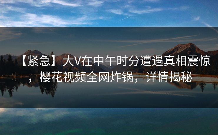 【紧急】大V在中午时分遭遇真相震惊，樱花视频全网炸锅，详情揭秘