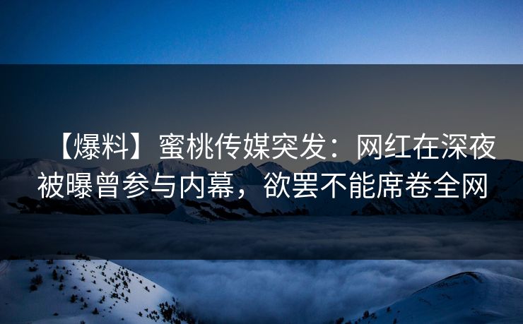 【爆料】蜜桃传媒突发:网红在深夜被曝曾参与内幕,欲罢不能席卷全网 【爆料】蜜桃传媒突发:网红在深夜被曝曾参与内幕,欲罢不能席卷全网