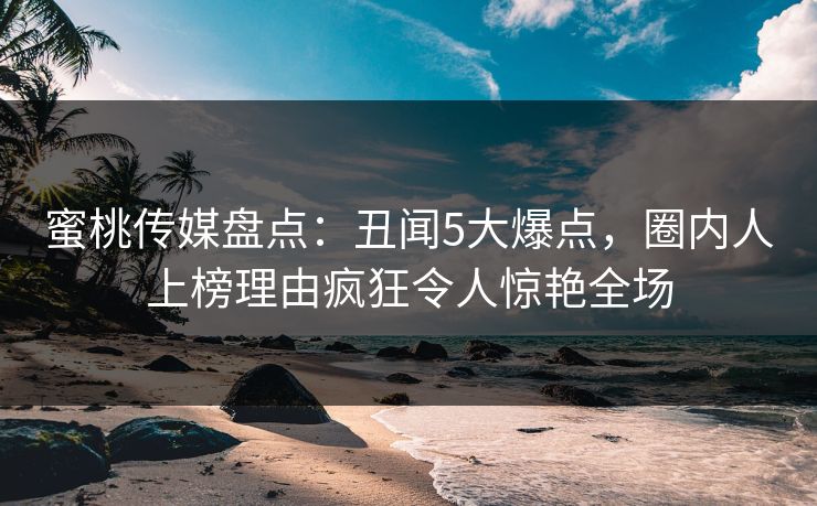蜜桃传媒盘点：丑闻5大爆点，圈内人上榜理由疯狂令人惊艳全场