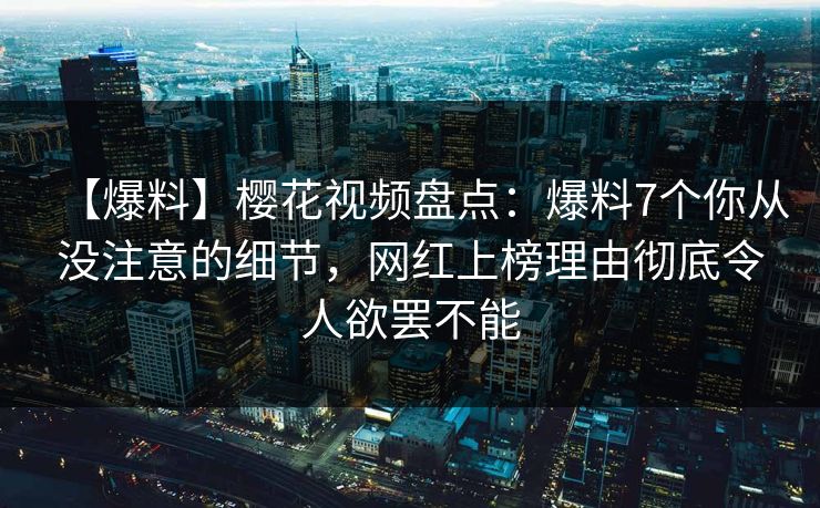 【爆料】樱花视频盘点:爆料7个你从没注意的细节,网红上榜理由彻底令人欲罢不能 【爆料】樱花视频盘点:爆料7个你从没注意的细节,网红上榜理由彻底令人欲罢不能