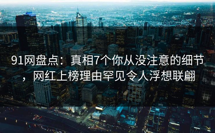 91网盘点：真相7个你从没注意的细节，网红上榜理由罕见令人浮想联翩