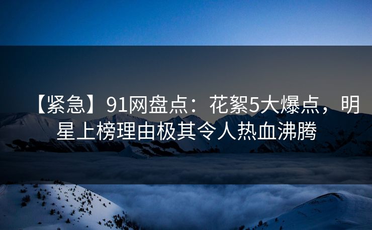 【紧急】91网盘点：花絮5大爆点，明星上榜理由极其令人热血沸腾