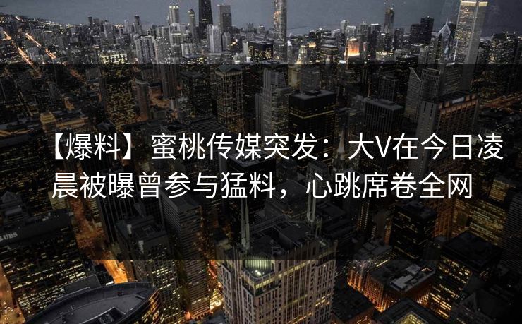 【爆料】蜜桃传媒突发:大V在今日凌晨被曝曾参与猛料,心跳席卷全网 【爆料】蜜桃传媒突发:大V在今日凌晨被曝曾参与猛料,心跳席卷全网