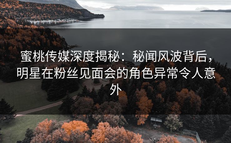 蜜桃传媒深度揭秘：秘闻风波背后，明星在粉丝见面会的角色异常令人意外