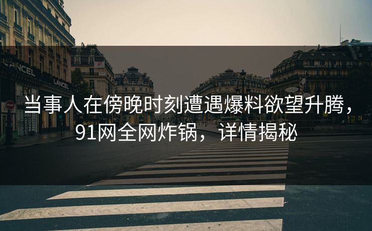 当事人在傍晚时刻遭遇爆料欲望升腾，91网全网炸锅，详情揭秘