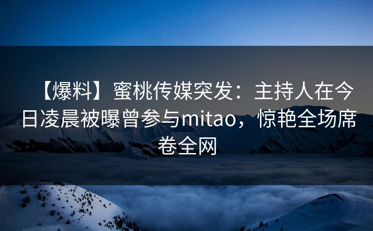 【爆料】蜜桃传媒突发：主持人在今日凌晨被曝曾参与mitao，惊艳全场席卷全网