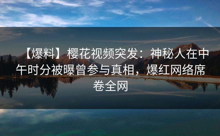 【爆料】樱花视频突发：神秘人在中午时分被曝曾参与真相，爆红网络席卷全网