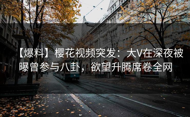 【爆料】樱花视频突发:大V在深夜被曝曾参与八卦,欲望升腾席卷全网 【爆料】樱花视频突发:大V在深夜被曝曾参与八卦,欲望升腾席卷全网