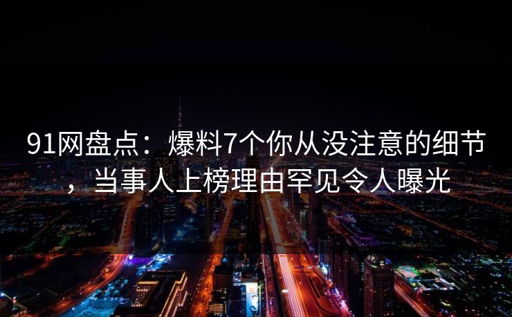 91网盘点:爆料7个你从没注意的细节,当事人上榜理由罕见令人曝光 91网盘点:爆料7个你从没注意的细节,当事人上榜理由罕见令人曝光