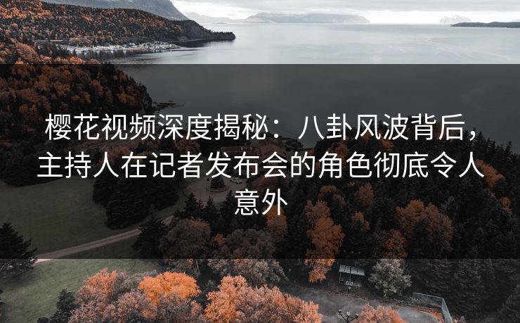 樱花视频深度揭秘：八卦风波背后，主持人在记者发布会的角色彻底令人意外