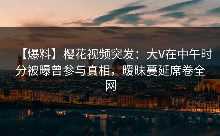 【爆料】樱花视频突发：大V在中午时分被曝曾参与真相，暧昧蔓延席卷全网