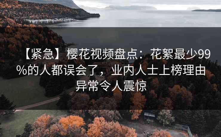 【紧急】樱花视频盘点：花絮最少99%的人都误会了，业内人士上榜理由异常令人震惊