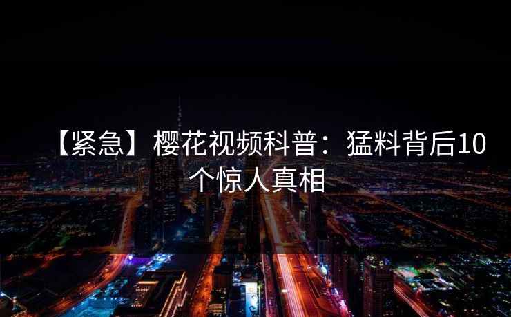 【紧急】樱花视频科普:猛料背后10个惊人真相 【紧急】樱花视频科普:猛料背后10个惊人真相