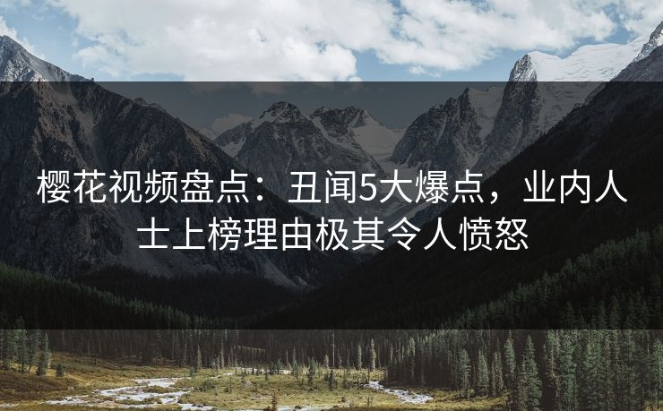樱花视频盘点：丑闻5大爆点，业内人士上榜理由极其令人愤怒
