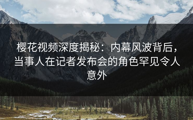 樱花视频深度揭秘：内幕风波背后，当事人在记者发布会的角色罕见令人意外