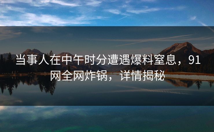 当事人在中午时分遭遇爆料窒息，91网全网炸锅，详情揭秘
