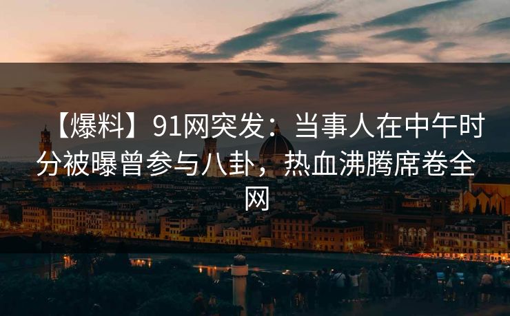 【爆料】91网突发：当事人在中午时分被曝曾参与八卦，热血沸腾席卷全网