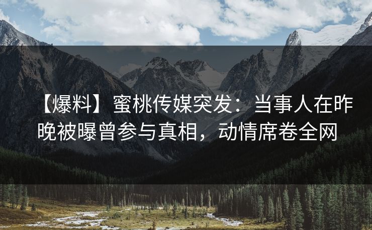 【爆料】蜜桃传媒突发：当事人在昨晚被曝曾参与真相，动情席卷全网