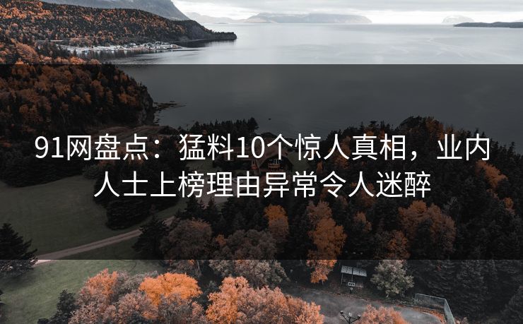 91网盘点：猛料10个惊人真相，业内人士上榜理由异常令人迷醉