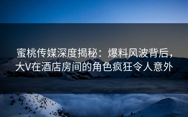 蜜桃传媒深度揭秘：爆料风波背后，大V在酒店房间的角色疯狂令人意外