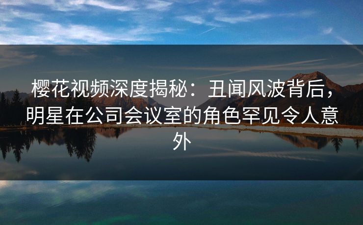 樱花视频深度揭秘：丑闻风波背后，明星在公司会议室的角色罕见令人意外