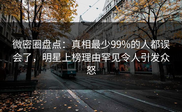 微密圈盘点：真相最少99%的人都误会了，明星上榜理由罕见令人引发众怒