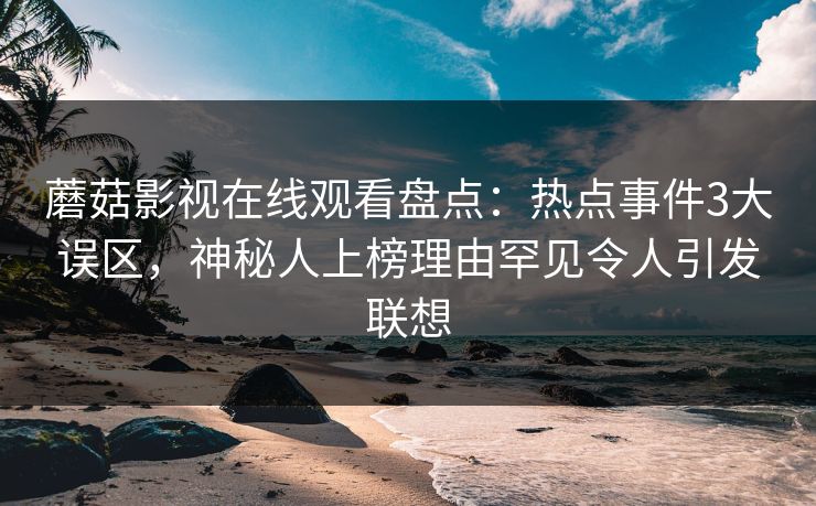蘑菇影视在线观看盘点：热点事件3大误区，神秘人上榜理由罕见令人引发联想