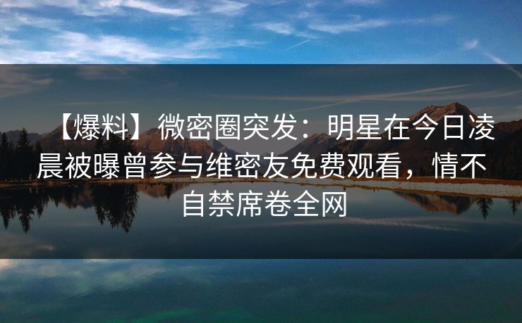 【爆料】微密圈突发:明星在今日凌晨被曝曾参与维密友免费观看,情不自禁席卷全网 【爆料】微密圈突发:明星在今日凌晨被曝曾参与维密友免费观看,情不自禁席卷全网