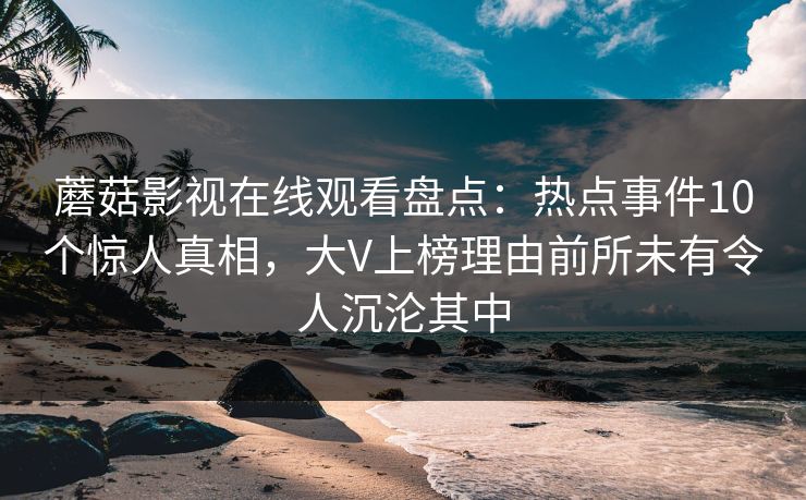 蘑菇影视在线观看盘点：热点事件10个惊人真相，大V上榜理由前所未有令人沉沦其中