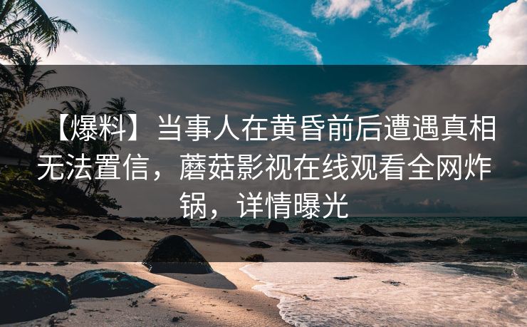 【爆料】当事人在黄昏前后遭遇真相 无法置信，蘑菇影视在线观看全网炸锅，详情曝光