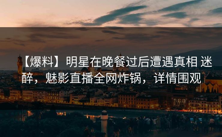 【爆料】明星在晚餐过后遭遇真相 迷醉，魅影直播全网炸锅，详情围观