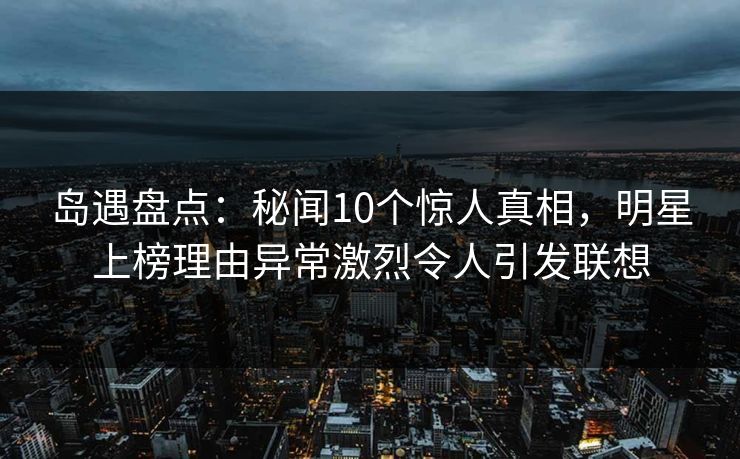 岛遇盘点：秘闻10个惊人真相，明星上榜理由异常激烈令人引发联想