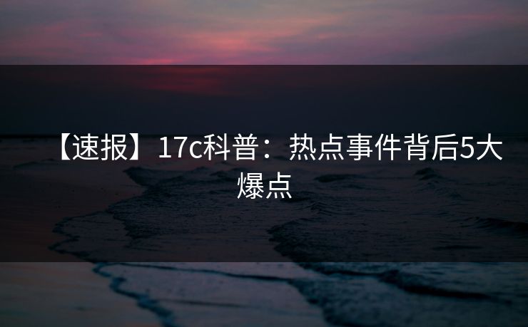 【速报】17c科普：热点事件背后5大爆点