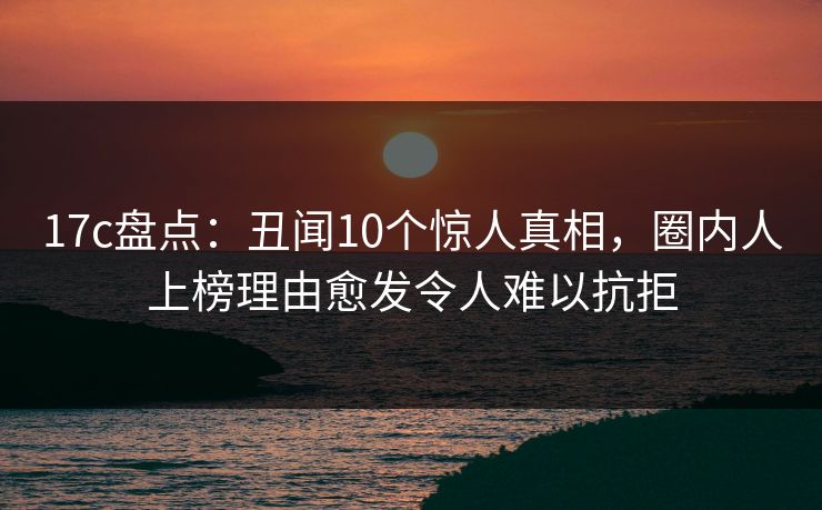 17c盘点：丑闻10个惊人真相，圈内人上榜理由愈发令人难以抗拒
