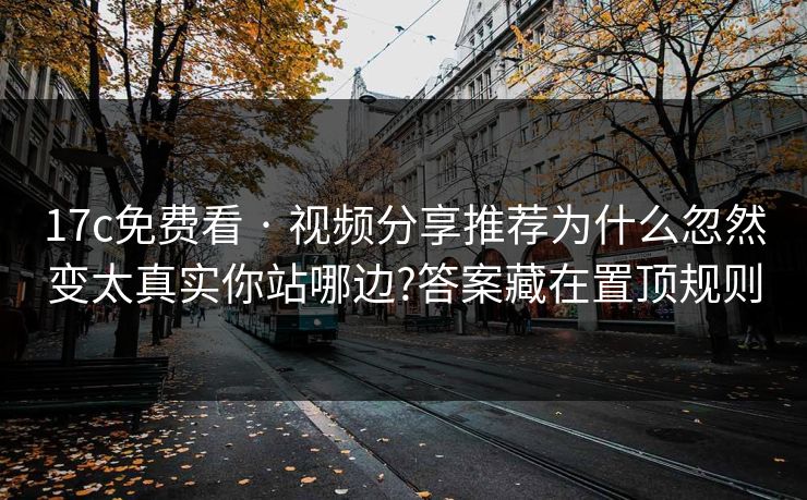 17c免费看 · 视频分享推荐为什么忽然变太真实你站哪边?答案藏在置顶规则