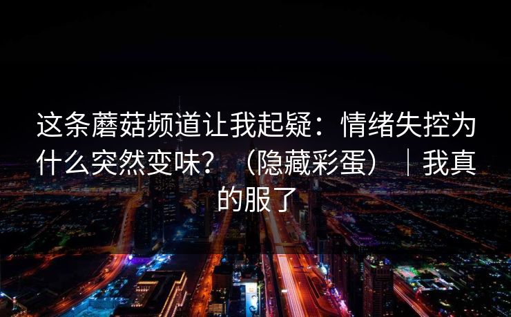 这条蘑菇频道让我起疑：情绪失控为什么突然变味？（隐藏彩蛋）｜我真的服了