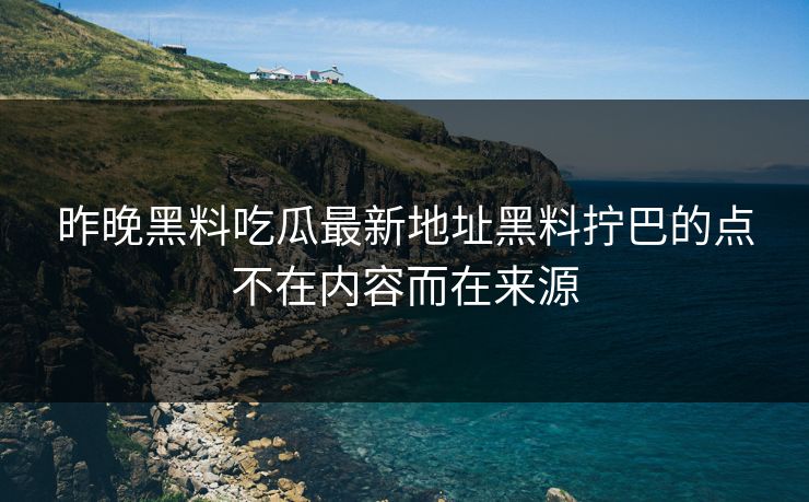 昨晚黑料吃瓜最新地址黑料拧巴的点不在内容而在来源