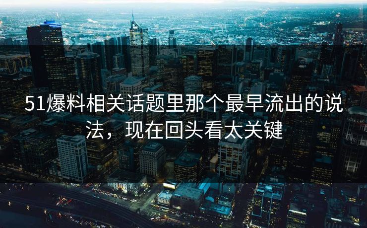 51爆料相关话题里那个最早流出的说法，现在回头看太关键
