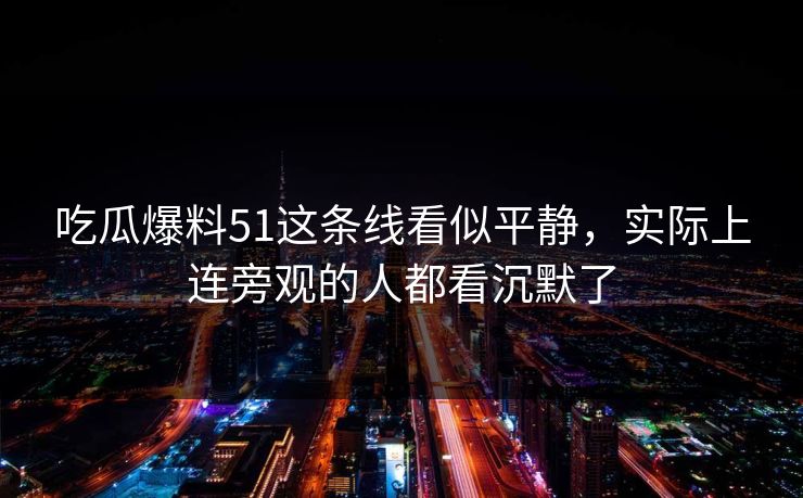 吃瓜爆料51这条线看似平静，实际上连旁观的人都看沉默了