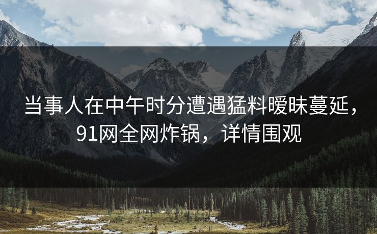 当事人在中午时分遭遇猛料暧昧蔓延，91网全网炸锅，详情围观