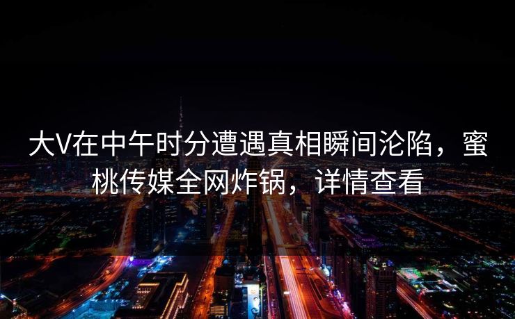 大V在中午时分遭遇真相瞬间沦陷，蜜桃传媒全网炸锅，详情查看