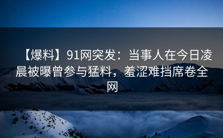 【爆料】91网突发：当事人在今日凌晨被曝曾参与猛料，羞涩难挡席卷全网