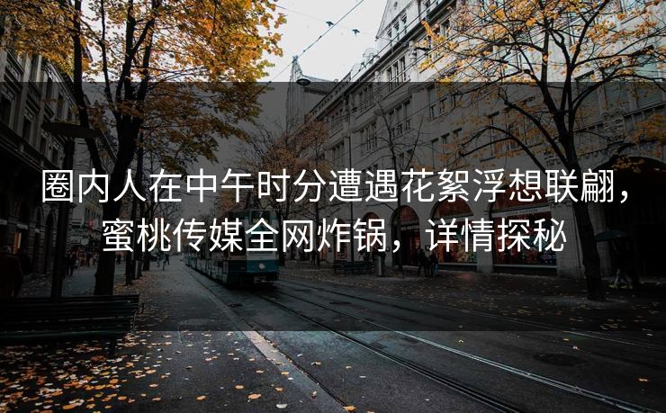 圈内人在中午时分遭遇花絮浮想联翩，蜜桃传媒全网炸锅，详情探秘