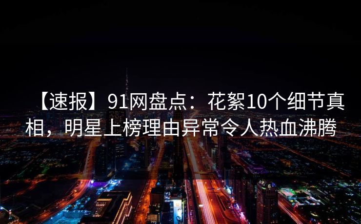 【速报】91网盘点：花絮10个细节真相，明星上榜理由异常令人热血沸腾