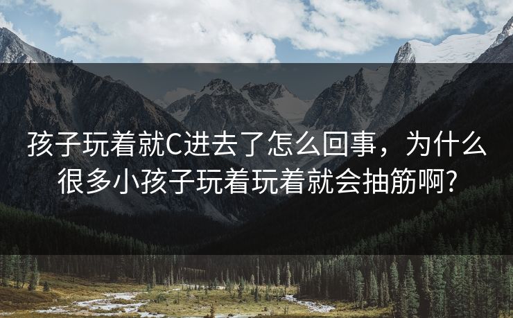 孩子玩着就C进去了怎么回事，为什么很多小孩子玩着玩着就会抽筋啊?