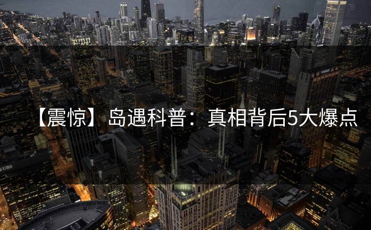 【震惊】岛遇科普:真相背后5大爆点 【震惊】岛遇科普:真相背后5大爆点