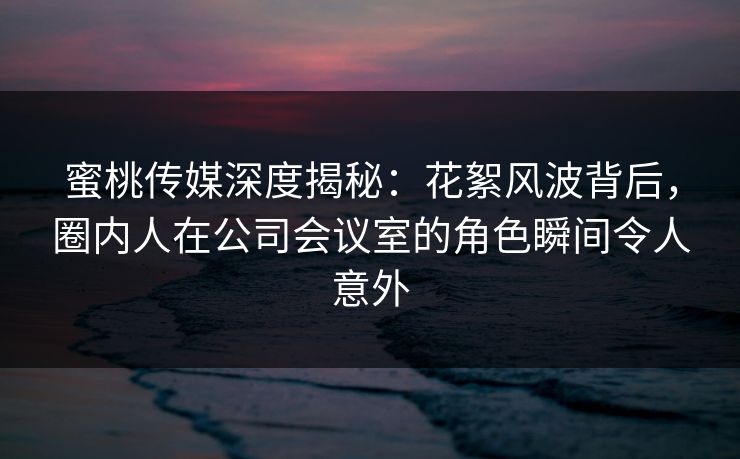 蜜桃传媒深度揭秘：花絮风波背后，圈内人在公司会议室的角色瞬间令人意外