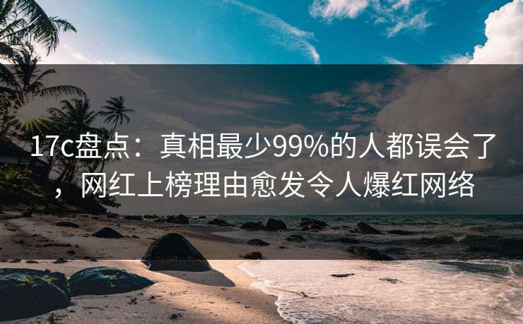 17c盘点：真相最少99%的人都误会了，网红上榜理由愈发令人爆红网络